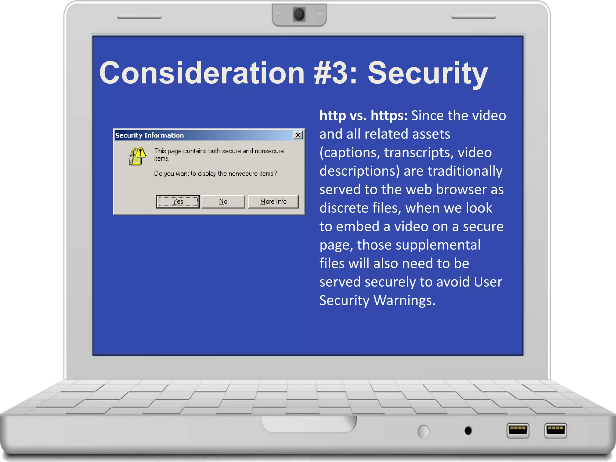 Consideration #3: Security
http vs. https: Since the video
and all related assets
(captions, transcripts, video
descriptions) are traditionally
served to the web browser as
discrete files, when we look
to embed a video on a secure
page, those supplemental
files will also need to be
served securely to avoid User
Security Warnings.
 