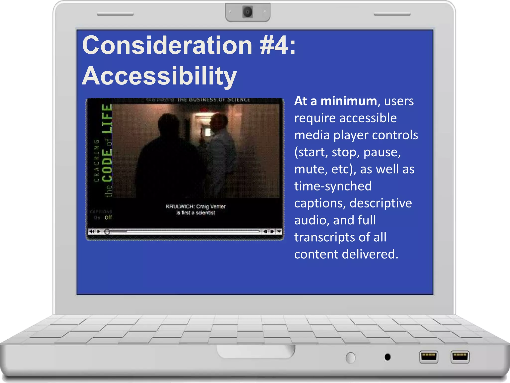 Consideration #4:
Accessibility
At a minimum, users
require accessible
media player controls
(start, stop, pause,
mute, etc), as well as
time-synched
captions, descriptive
audio, and full
transcripts of all
content delivered.
 