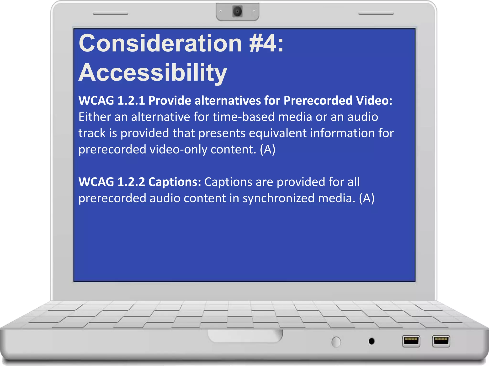 Consideration #4:
Accessibility
WCAG 1.2.1 Provide alternatives for Prerecorded Video:
Either an alternative for time-based media or an audio
track is provided that presents equivalent information for
prerecorded video-only content. (A)
WCAG 1.2.2 Captions: Captions are provided for all
prerecorded audio content in synchronized media. (A)
 