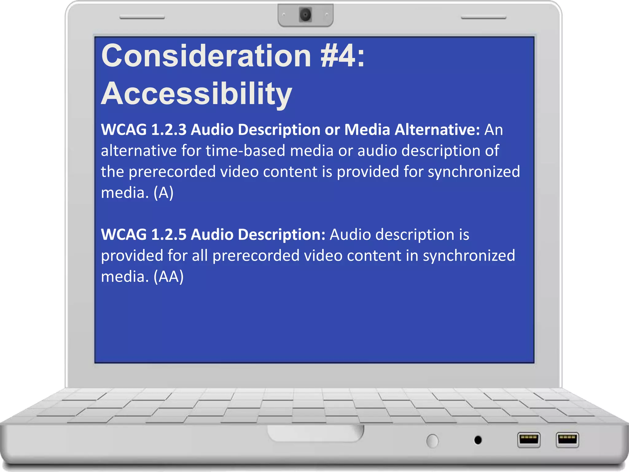 Consideration #4:
Accessibility
WCAG 1.2.3 Audio Description or Media Alternative: An
alternative for time-based media or audio description of
the prerecorded video content is provided for synchronized
media. (A)
WCAG 1.2.5 Audio Description: Audio description is
provided for all prerecorded video content in synchronized
media. (AA)
 
