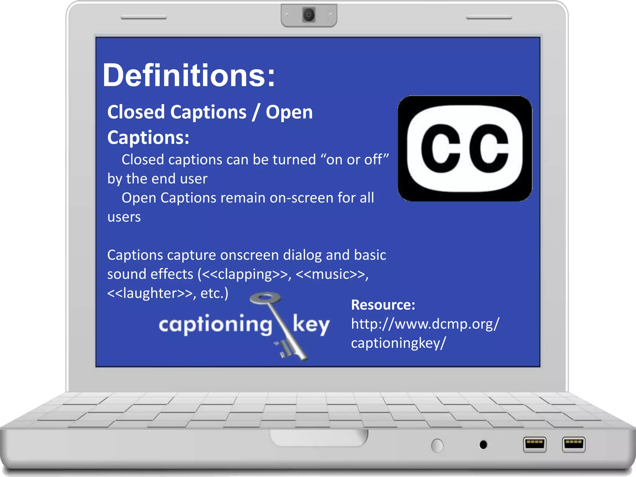 Definitions:
Closed Captions / Open
Captions:
Closed captions can be turned “on or off”
by the end user
Open Captions remain on-screen for all
users
Captions capture onscreen dialog and basic
sound effects (<<clapping>>, <<music>>,
<<laughter>>, etc.)
Resource:
http://www.dcmp.org/
captioningkey/
 
