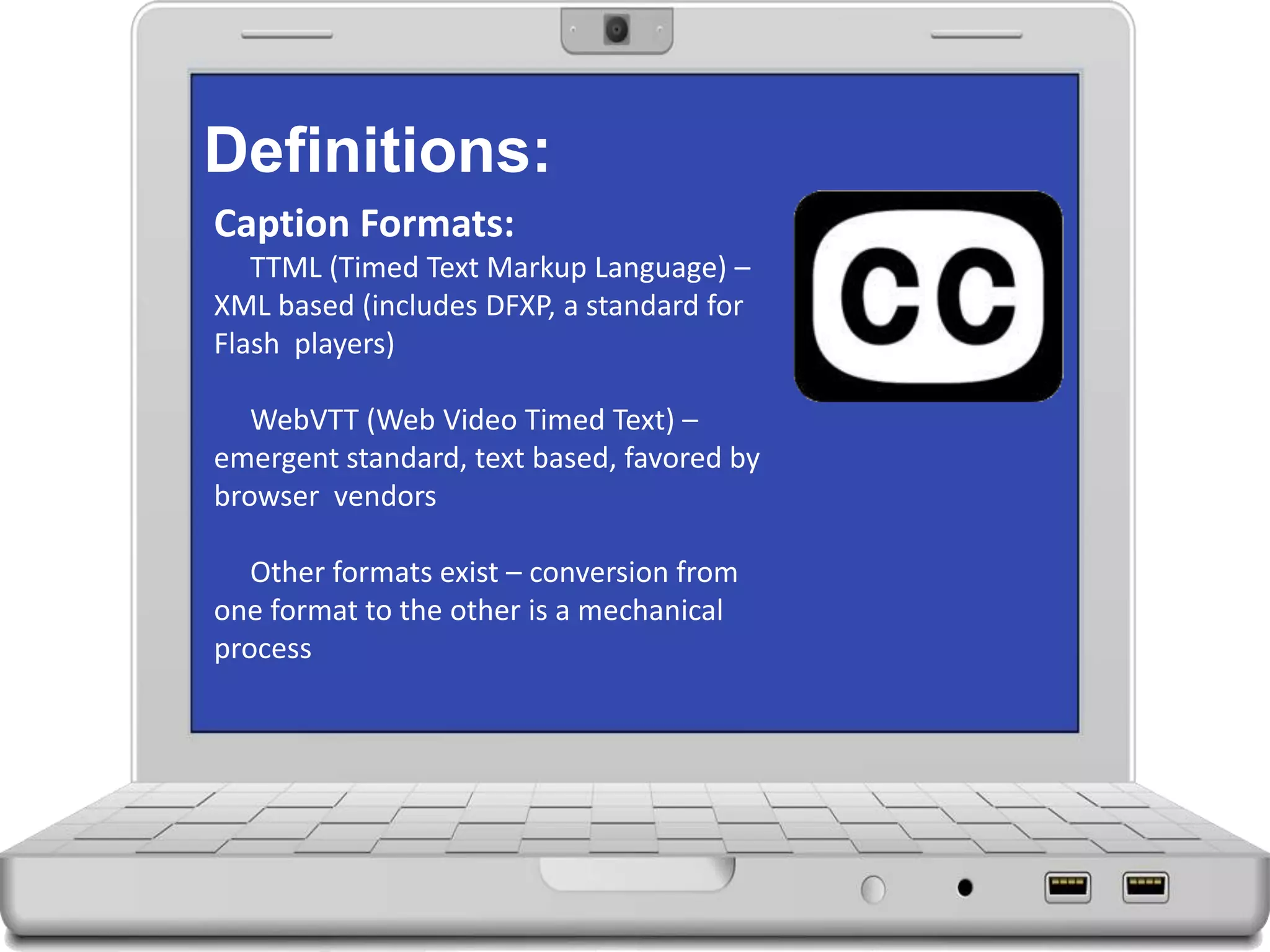 Definitions:
Caption Formats:
TTML (Timed Text Markup Language) –
XML based (includes DFXP, a standard for
Flash players)
WebVTT (Web Video Timed Text) –
emergent standard, text based, favored by
browser vendors
Other formats exist – conversion from
one format to the other is a mechanical
process
 