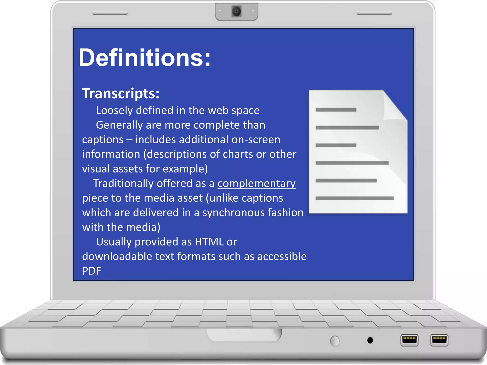 Definitions:
Transcripts:
Loosely defined in the web space
Generally are more complete than
captions – includes additional on-screen
information (descriptions of charts or other
visual assets for example)
Traditionally offered as a complementary
piece to the media asset (unlike captions
which are delivered in a synchronous fashion
with the media)
Usually provided as HTML or
downloadable text formats such as accessible
PDF
 