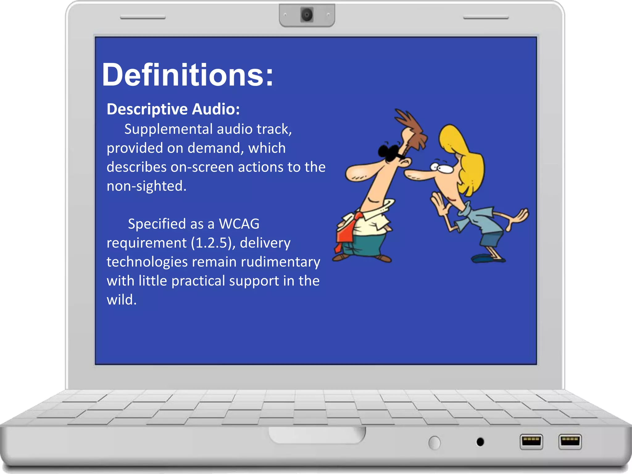 Definitions:
Descriptive Audio:
Supplemental audio track,
provided on demand, which
describes on-screen actions to the
non-sighted.
Specified as a WCAG
requirement (1.2.5), delivery
technologies remain rudimentary
with little practical support in the
wild.
 