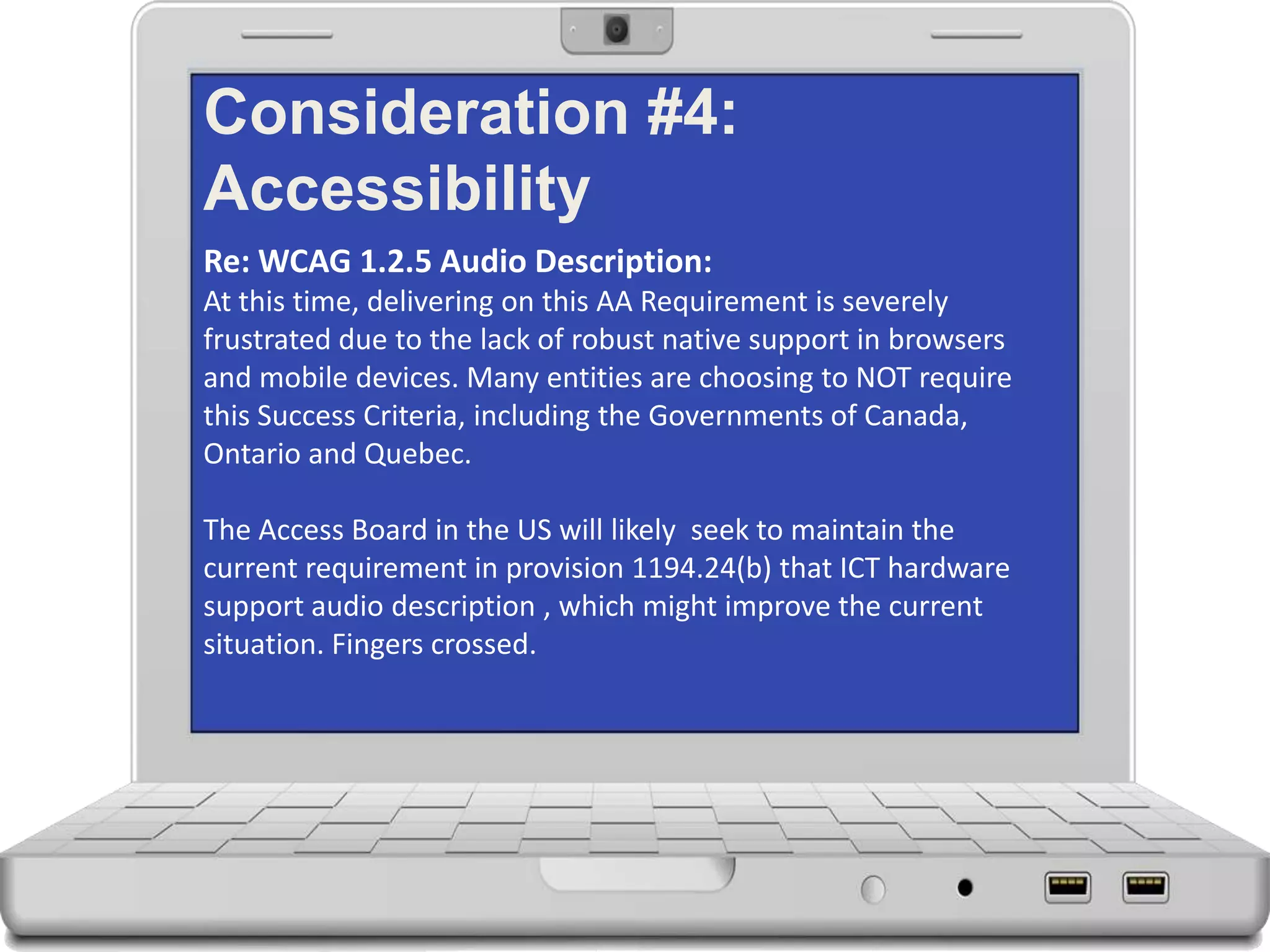 Consideration #4:
Accessibility
Re: WCAG 1.2.5 Audio Description:
At this time, delivering on this AA Requirement is severely
frustrated due to the lack of robust native support in browsers
and mobile devices. Many entities are choosing to NOT require
this Success Criteria, including the Governments of Canada,
Ontario and Quebec.
The Access Board in the US will likely seek to maintain the
current requirement in provision 1194.24(b) that ICT hardware
support audio description , which might improve the current
situation. Fingers crossed.
 