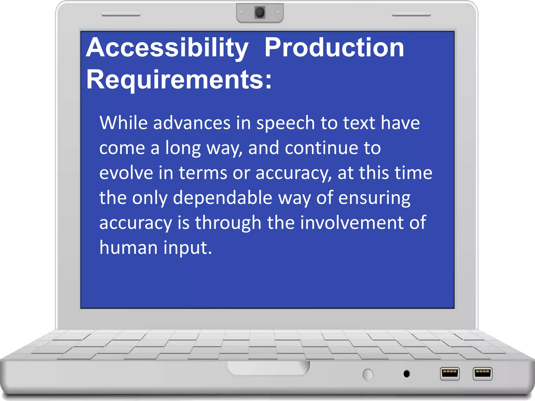 Accessibility Production
Requirements:
While advances in speech to text have
come a long way, and continue to
evolve in terms or accuracy, at this time
the only dependable way of ensuring
accuracy is through the involvement of
human input.
 