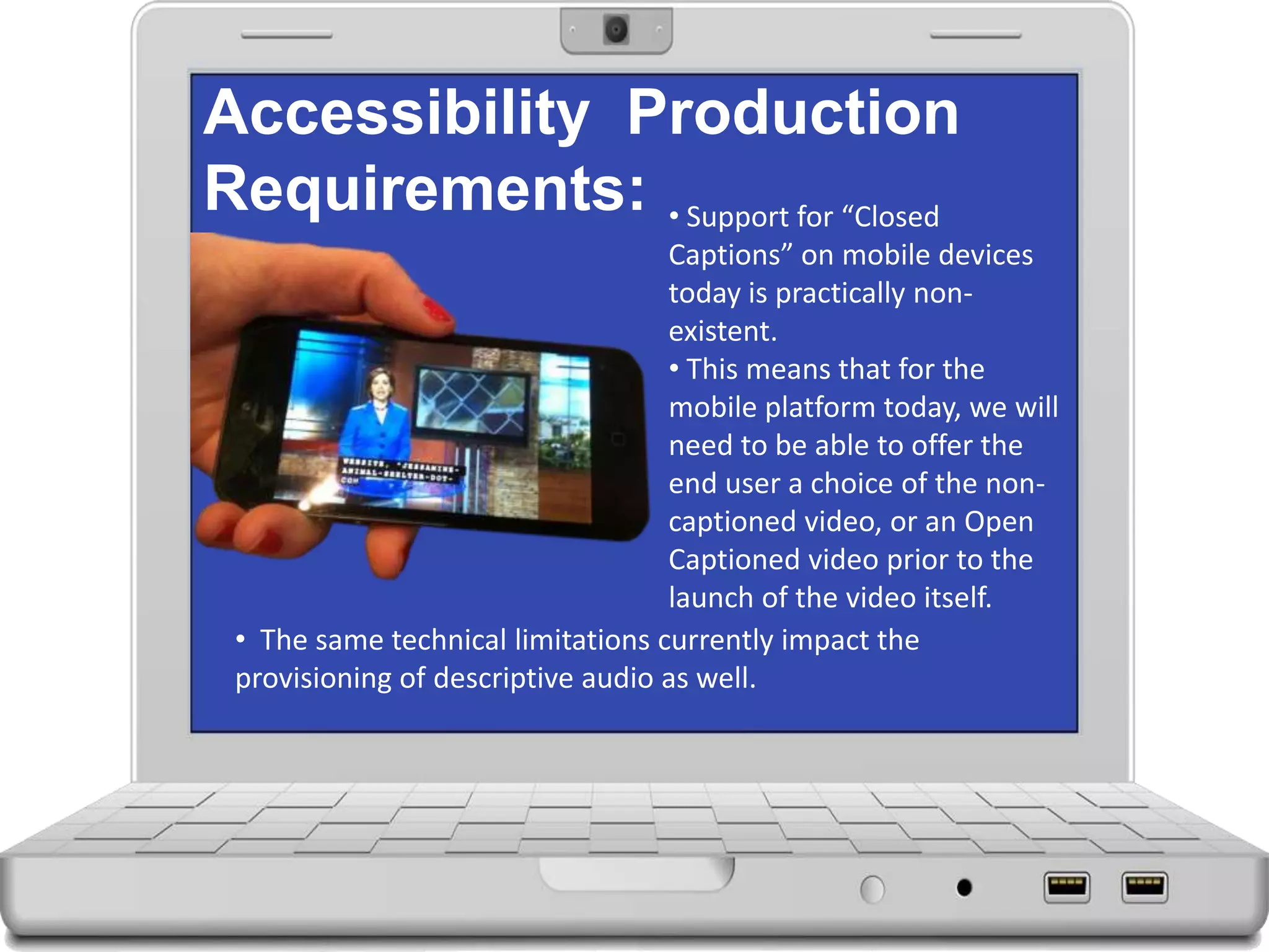 Accessibility Production
Requirements: • Support for “Closed
Captions” on mobile devices
today is practically non-
existent.
• This means that for the
mobile platform today, we will
need to be able to offer the
end user a choice of the non-
captioned video, or an Open
Captioned video prior to the
launch of the video itself.
• The same technical limitations currently impact the
provisioning of descriptive audio as well.
 