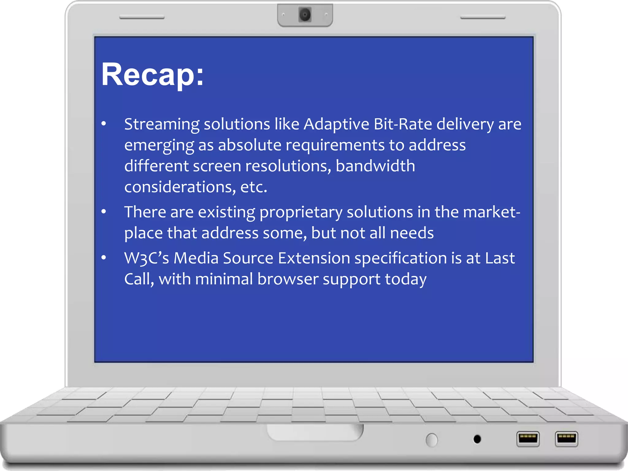 Recap:
• Streaming solutions like Adaptive Bit-Rate delivery are
emerging as absolute requirements to address
different screen resolutions, bandwidth
considerations, etc.
• There are existing proprietary solutions in the market-
place that address some, but not all needs
• W3C’s Media Source Extension specification is at Last
Call, with minimal browser support today
 