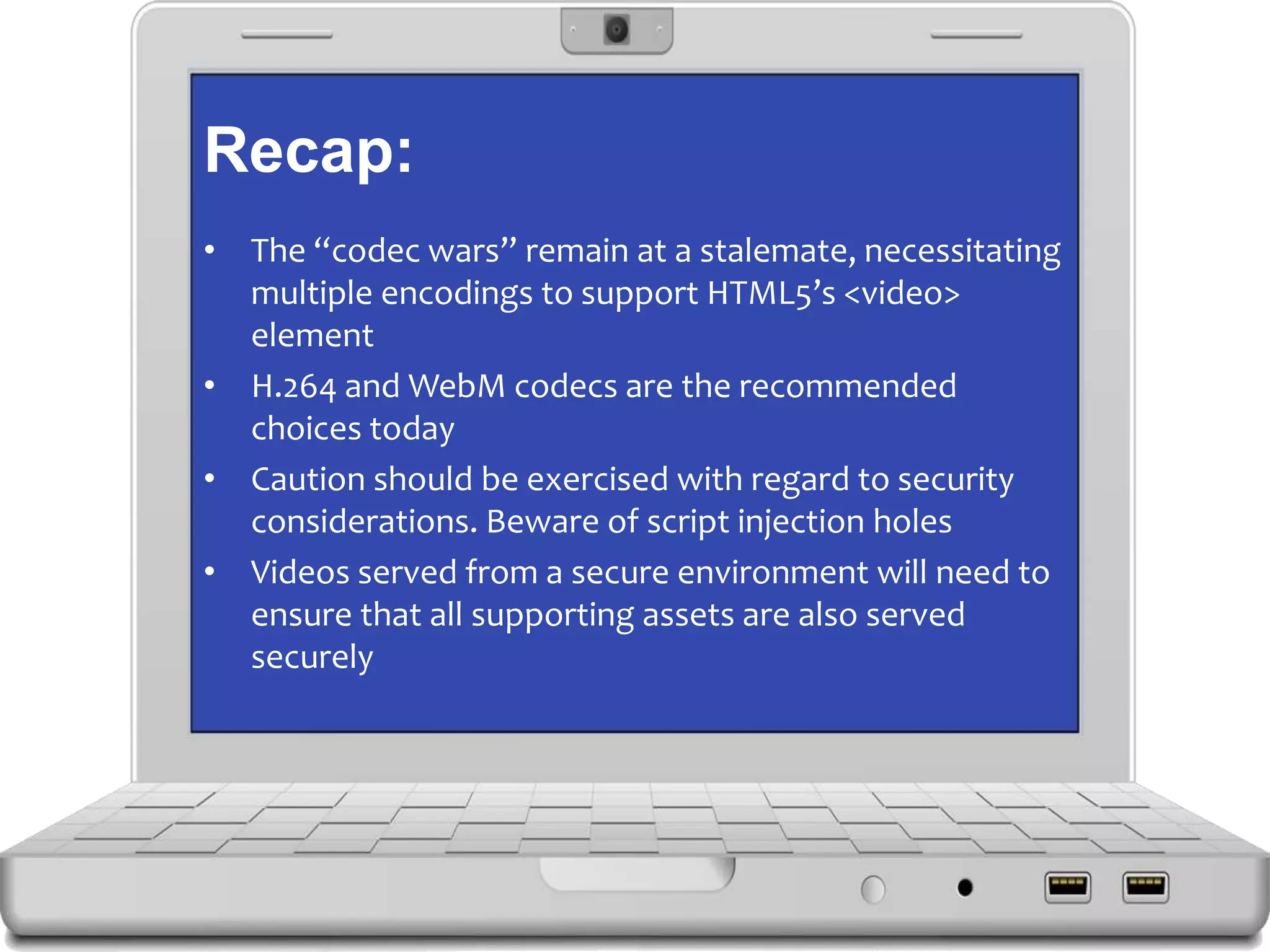 Recap:
• The “codec wars” remain at a stalemate, necessitating
multiple encodings to support HTML5’s <video>
element
• H.264 and WebM codecs are the recommended
choices today
• Caution should be exercised with regard to security
considerations. Beware of script injection holes
• Videos served from a secure environment will need to
ensure that all supporting assets are also served
securely
 