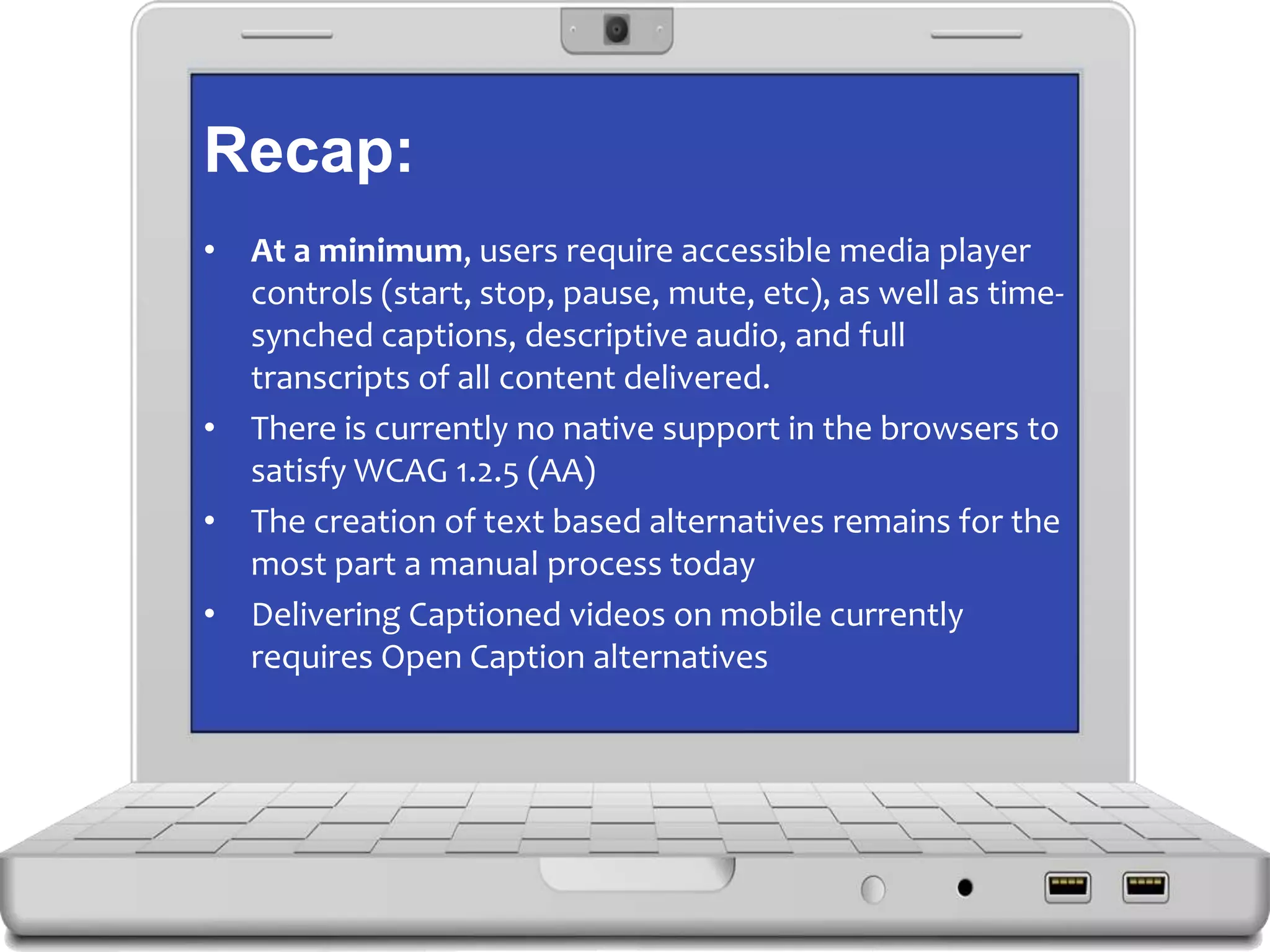 Recap:
• At a minimum, users require accessible media player
controls (start, stop, pause, mute, etc), as well as time-
synched captions, descriptive audio, and full
transcripts of all content delivered.
• There is currently no native support in the browsers to
satisfy WCAG 1.2.5 (AA)
• The creation of text based alternatives remains for the
most part a manual process today
• Delivering Captioned videos on mobile currently
requires Open Caption alternatives
 