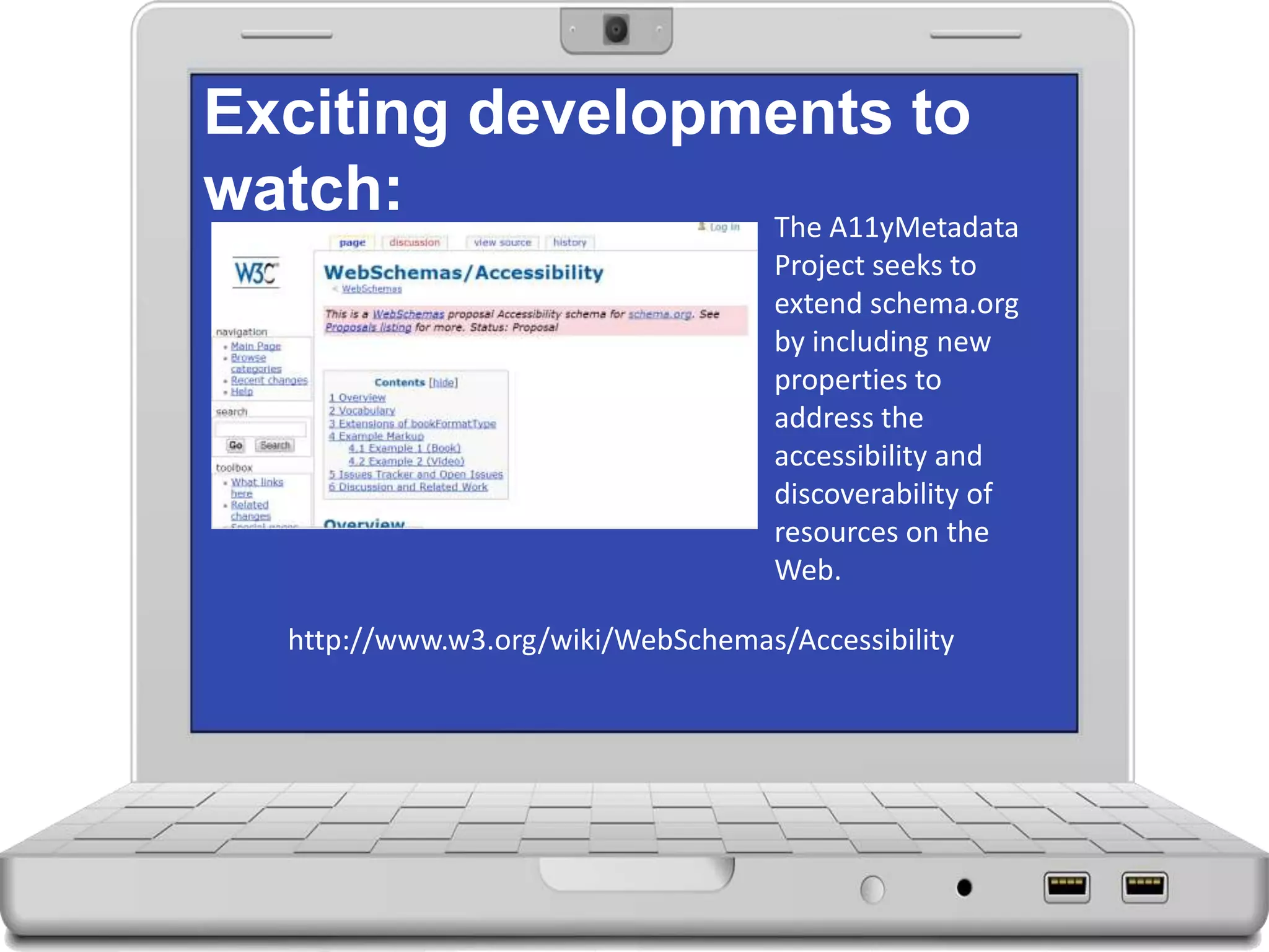 Exciting developments to
watch: The A11yMetadata
Project seeks to
extend schema.org
by including new
properties to
address the
accessibility and
discoverability of
resources on the
Web.
http://www.w3.org/wiki/WebSchemas/Accessibility
 