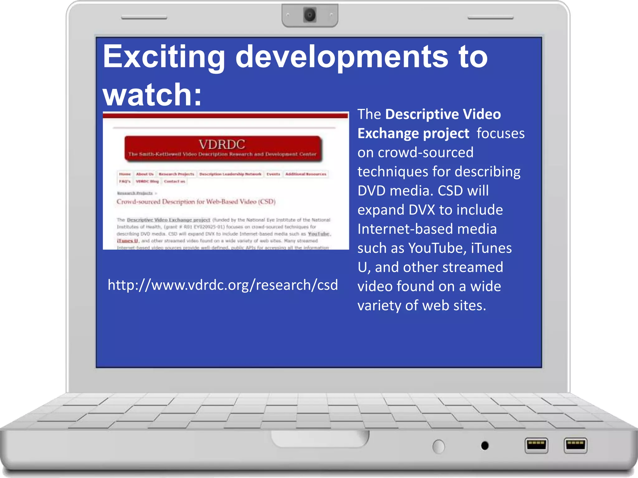 Exciting developments to
watch: The Descriptive Video
Exchange project focuses
on crowd-sourced
techniques for describing
DVD media. CSD will
expand DVX to include
Internet-based media
such as YouTube, iTunes
U, and other streamed
video found on a wide
variety of web sites.
http://www.vdrdc.org/research/csd
 