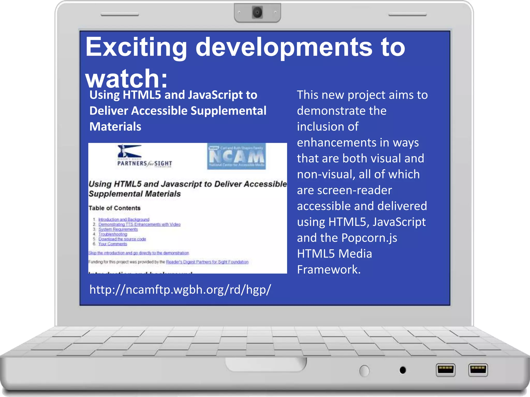 Exciting developments to
watch: This new project aims to
demonstrate the
inclusion of
enhancements in ways
that are both visual and
non-visual, all of which
are screen-reader
accessible and delivered
using HTML5, JavaScript
and the Popcorn.js
HTML5 Media
Framework.
http://ncamftp.wgbh.org/rd/hgp/
Using HTML5 and JavaScript to
Deliver Accessible Supplemental
Materials
 
