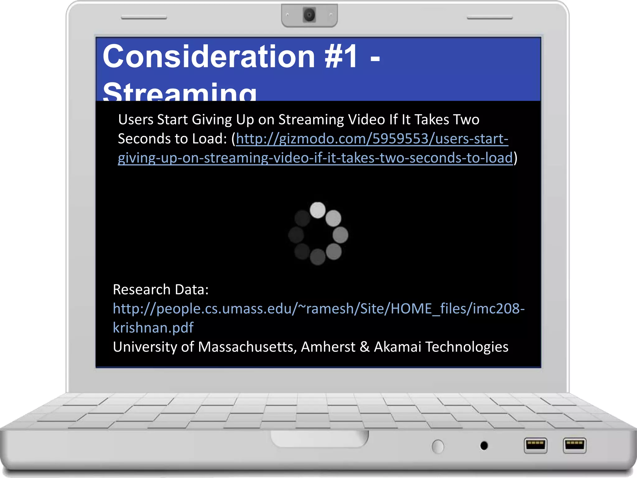 Consideration #1 -
Streaming
Users Start Giving Up on Streaming Video If It Takes Two
Seconds to Load: (http://gizmodo.com/5959553/users-start-
giving-up-on-streaming-video-if-it-takes-two-seconds-to-load)
Research Data:
http://people.cs.umass.edu/~ramesh/Site/HOME_files/imc208-
krishnan.pdf
University of Massachusetts, Amherst & Akamai Technologies
 