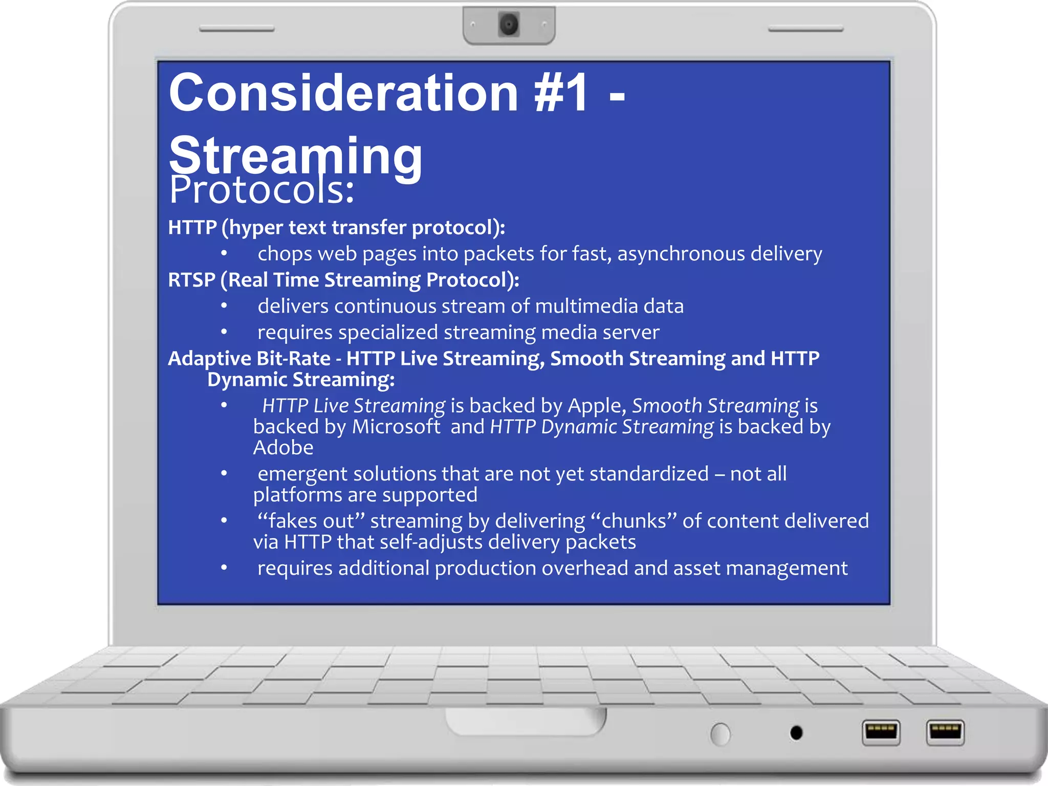 Consideration #1 -
Streaming
Protocols:
HTTP (hyper text transfer protocol):
• chops web pages into packets for fast, asynchronous delivery
RTSP (Real Time Streaming Protocol):
• delivers continuous stream of multimedia data
• requires specialized streaming media server
Adaptive Bit-Rate - HTTP Live Streaming, Smooth Streaming and HTTP
Dynamic Streaming:
• HTTP Live Streaming is backed by Apple, Smooth Streaming is
backed by Microsoft and HTTP Dynamic Streaming is backed by
Adobe
• emergent solutions that are not yet standardized – not all
platforms are supported
• “fakes out” streaming by delivering “chunks” of content delivered
via HTTP that self-adjusts delivery packets
• requires additional production overhead and asset management
 