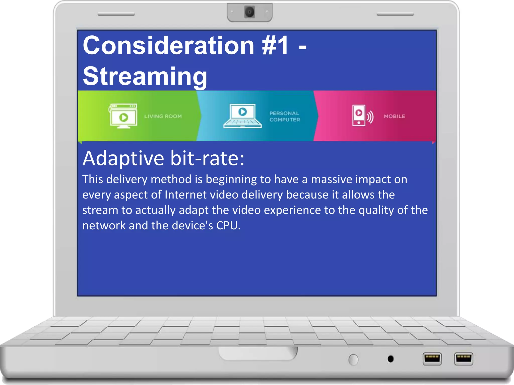 Consideration #1 -
Streaming
Adaptive bit-rate:
This delivery method is beginning to have a massive impact on
every aspect of Internet video delivery because it allows the
stream to actually adapt the video experience to the quality of the
network and the device's CPU.
 
