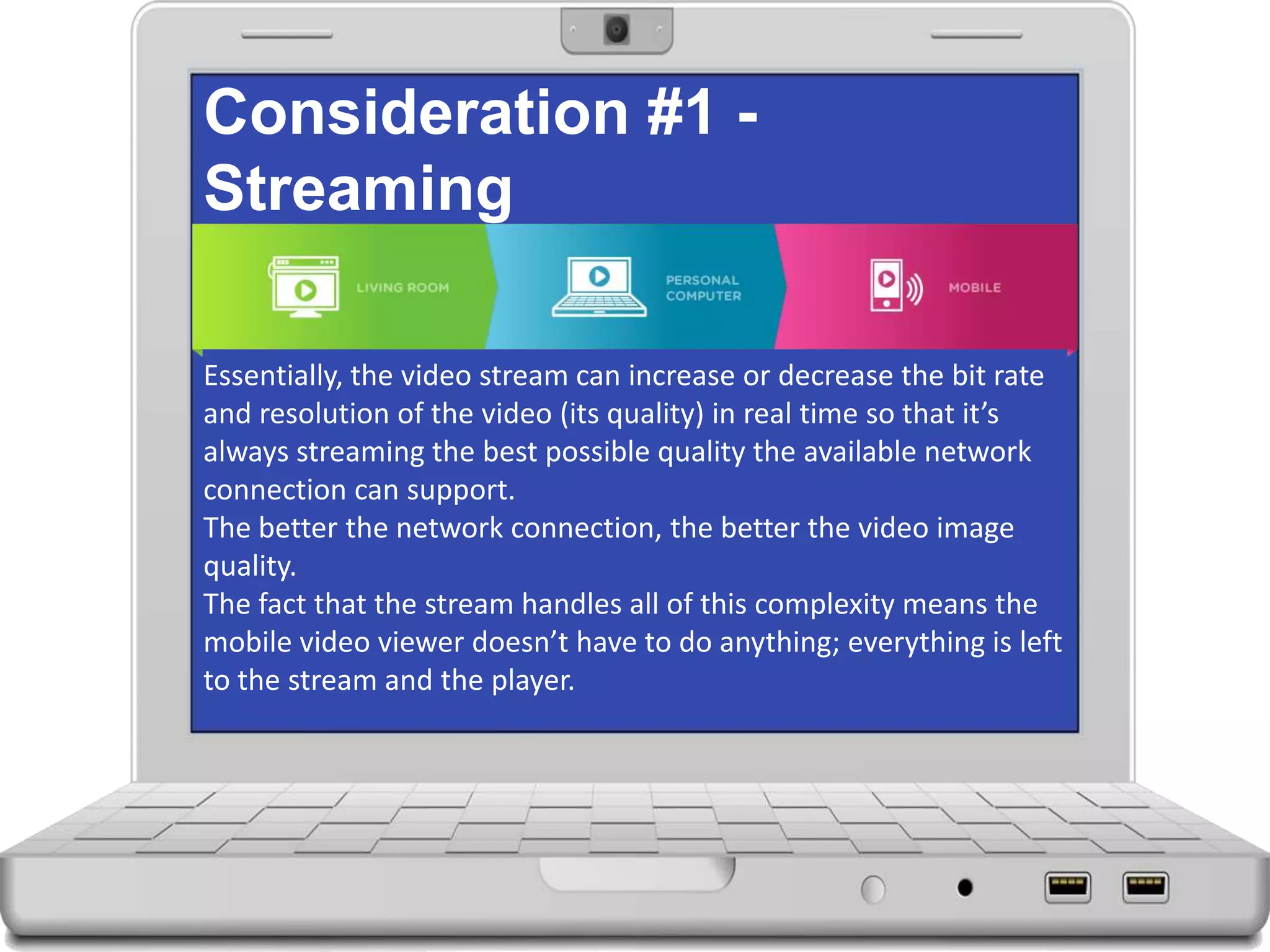Consideration #1 -
Streaming
Essentially, the video stream can increase or decrease the bit rate
and resolution of the video (its quality) in real time so that it’s
always streaming the best possible quality the available network
connection can support.
The better the network connection, the better the video image
quality.
The fact that the stream handles all of this complexity means the
mobile video viewer doesn’t have to do anything; everything is left
to the stream and the player.
 