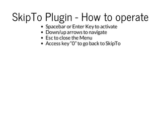 SkipTo Plugin - How to operate
Spacebar or Enter Key to activate
Down/up arrows to navigate
Esc to close the Menu
Access key “0” to go back to SkipTo

 