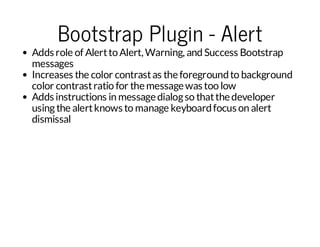 Bootstrap Plugin - Alert

Adds role of Alert to Alert, Warning, and Success Bootstrap
messages
Increases the color contrast as the foreground to background
color contrast ratio for the message was too low
Adds instructions in message dialog so that the developer
using the alert knows to manage keyboard focus on alert
dismissal

 