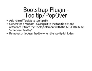 Bootstrap Plugin Tooltip/PopOver

Add role of Tooltip to tooltip div
Generates a random id, assign it to the tooltip div, and
reference it from the Tooltip element with the ARIA attribute
“aria-describedby”
Removes aria-describedby when the tooltip is hidden

 
