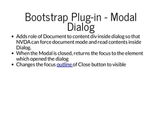 Bootstrap Plug-in - Modal
Dialog

Adds role of Document to content div inside dialog so that
NVDA can force document mode and read contents inside
Dialog.
When the Modal is closed, returns the focus to the element
which opened the dialog
Changes the focus outline of Close button to visible

 