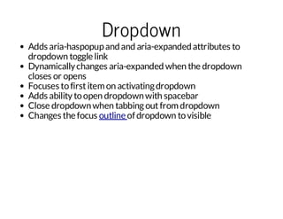 Dropdown

Adds aria-haspopup and and aria-expanded attributes to
dropdown toggle link
Dynamically changes aria-expanded when the dropdown
closes or opens
Focuses to first item on activating dropdown
Adds ability to open dropdown with spacebar
Close dropdown when tabbing out from dropdown
Changes the focus outline of dropdown to visible

 