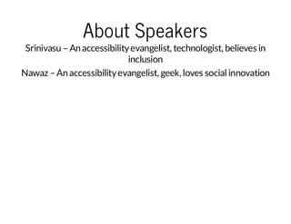 About Speakers

Srinivasu – An accessibility evangelist, technologist, believes in
inclusion
Nawaz – An accessibility evangelist, geek, loves social innovation

 