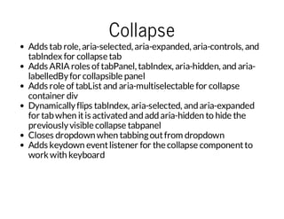 Collapse

Adds tab role, aria-selected, aria-expanded, aria-controls, and
tabIndex for collapse tab
Adds ARIA roles of tabPanel, tabIndex, aria-hidden, and arialabelledBy for collapsible panel
Adds role of tabList and aria-multiselectable for collapse
container div
Dynamically flips tabIndex, aria-selected, and aria-expanded
for tab when it is activated and add aria-hidden to hide the
previously visible collapse tabpanel
Closes dropdown when tabbing out from dropdown
Adds keydown event listener for the collapse component to
work with keyboard

 