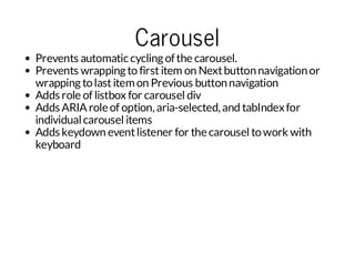 Carousel

Prevents automatic cycling of the carousel.
Prevents wrapping to first item on Next button navigation or
wrapping to last item on Previous button navigation
Adds role of listbox for carousel div
Adds ARIA role of option, aria-selected, and tabIndex for
individual carousel items
Adds keydown event listener for the carousel to work with
keyboard

 