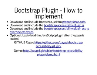 Bootstrap Plugin - How to
implement

Download and include Bootstrap.js from getbootstrap.com.
Download and include the bootstrap accessibility plugin js.
Download and include the bootstrap accessibility plugin css to
override css styles.
Optional: Lazily load the JavaScript plugin after the page is
loaded.
GITHUB Repo : https://github.com/paypal/bootstrapaccessibility-plugin/
Demo :http://paypal.github.io/bootstrap-accessibilityplugin/demo.html

 