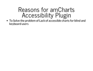 Reasons for amCharts
Accessibility Plugin

To Solve the problem of Lack of accessible charts for blind and
keyboard users

 