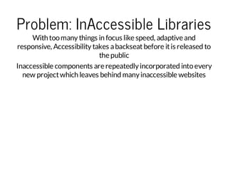 Problem: InAccessible Libraries

With too many things in focus like speed, adaptive and
responsive, Accessibility takes a backseat before it is released to
the public
Inaccessible components are repeatedly incorporated into every
new project which leaves behind many inaccessible websites

 