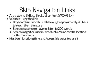 Skip Navigation Links

Are a way to ByBass Blocks of content (WCAG 2.4)
Without using this link
Keyboard user needs to tab through approximately 40 links
to reach the main story
Screen reader user have to listen to 200 words
Screen magnifier user must search around for the location
of the main body
Has been for a long time and Accessible websites use it

 