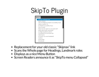 SkipTo Plugin

Replacement for your old classic “Skipnav” link
Scans the Whole page for Headings, Landmark roles
Displays as a nice Menu Button
Screen Readers announce it as “SkipTo menu Collapsed”

 