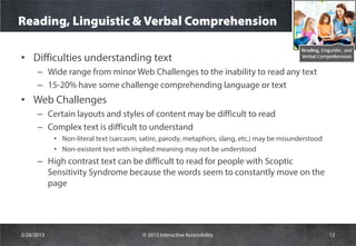 Reading, Linguistic & Verbal Comprehension

• Difficulties understanding text
      – Wide range from minor Web Challenges to the inability to read any text
      – 15-20% have some challenge comprehending language or text
• Web Challenges
      – Certain layouts and styles of content may be difficult to read
      – Complex text is difficult to understand
            • Non-literal text (sarcasm, satire, parody, metaphors, slang, etc.) may be misunderstood
            • Non-existent text with implied meaning may not be understood
      – High contrast text can be difficult to read for people with Scoptic
        Sensitivity Syndrome because the words seem to constantly move on the
        page




2/28/2013                                © 2013 Interactive Accessibility                               12
 