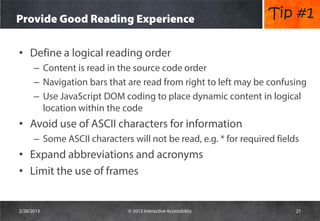 Provide Good Reading Experience                                   Tip #1

• Define a logical reading order
      – Content is read in the source code order
      – Navigation bars that are read from right to left may be confusing
      – Use JavaScript DOM coding to place dynamic content in logical
        location within the code
• Avoid use of ASCII characters for information
      – Some ASCII characters will not be read, e.g. * for required fields
• Expand abbreviations and acronyms
• Limit the use of frames


2/28/2013                     © 2013 Interactive Accessibility           21
 