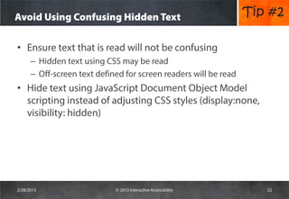 Avoid Using Confusing Hidden Text                                 Tip #2

• Ensure text that is read will not be confusing
      – Hidden text using CSS may be read
      – Off-screen text defined for screen readers will be read
• Hide text using JavaScript Document Object Model
  scripting instead of adjusting CSS styles (display:none,
  visibility: hidden)




2/28/2013                    © 2013 Interactive Accessibility        22
 