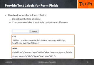 Provide Text Labels for Form Fields                                           Tip #4

• Use text labels for all form fields
     – Do not use the title attribute
     – If no on-screen label is available, position one off-screen




            CSS:
            .hidden { position:absolute; left:-999px; top:auto; width:1px;
            height:1px; overflow:hidden; }

            HTML:
            <label for="q"><span class="hidden">Search terms</span></label>
            <input name="q" id="q" type="text" size="40" />

2/28/2013                                © 2013 Interactive Accessibility        24
 