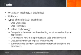 Topics

• What is an intellectual disability?
• Statistics
• Types of intellectual disabilities
      – Web Challenges
      – Web Techniques
• Assistive technology
      – Comparison between the three leading text-to-speech software
        applications
      – Demonstrate how these products are used online by users
      – Discuss how their use impacts web products
      – Summarize key points or considerations for web designers and
        developers

2/28/2013                    © 2013 Interactive Accessibility          3
 