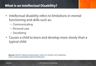 What is an Intellectual Disability?

• Intellectual disability refers to limitations in mental
  functioning and skills such as:
      – Communicating
      – Personal care
      – Socializing
• Causes a child to learn and develop more slowly than a
  typical child


    Source: NICHCY, National Dissemination Center for Children with Disabilities
    (http://nichcy.org/disability/specific/intellectual)



2/28/2013                                  © 2013 Interactive Accessibility        4
 