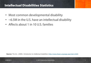 Intellectual Disabilities Statistics

• Most common developmental disability
• ~6.5M in the U.S. have an intellectual disability
• Affects about 1 in 10 U.S. families




 Source: The Arc. (2009). Introduction to intellectual disabilities (http://www.thearc.org/page.aspx?pid=2448)



2/28/2013                                     © 2013 Interactive Accessibility                                   5
 