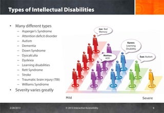 Types of Intellectual Disabilities

• Many different types
                                                                              Joe: Bad
      –     Asperger's Syndrome                                               Memory
      –     Attention deficit disorder
      –     Autism                                                                            Karen:
      –     Dementia                                                                         Learning
                                                                                             Disability
      –     Down Syndrome
      –     Dyscalculia                                                           Mattias:
                                                                                                          Sue: Autism
                                                                                   ADD
      –     Dyslexia
      –     Learning disabilities
      –     Rett Syndrome
      –     Stroke
      –     Traumatic brain injury (TBI)
      –     Williams Syndrome
• Severity varies greatly
                                           Mild                                                             Severe


2/28/2013                                  © 2013 Interactive Accessibility                                             6
 