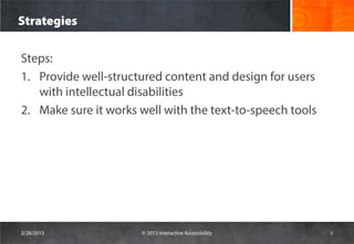 Strategies

Steps:
1. Provide well-structured content and design for users
   with intellectual disabilities
2. Make sure it works well with the text-to-speech tools




2/28/2013             © 2013 Interactive Accessibility     8
 