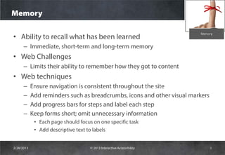 Memory

• Ability to recall what has been learned
      – Immediate, short-term and long-term memory
• Web Challenges
      – Limits their ability to remember how they got to content
• Web techniques
      –     Ensure navigation is consistent throughout the site
      –     Add reminders such as breadcrumbs, icons and other visual markers
      –     Add progress bars for steps and label each step
      –     Keep forms short; omit unnecessary information
             • Each page should focus on one specific task
             • Add descriptive text to labels


2/28/2013                            © 2013 Interactive Accessibility           9
 