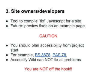 3. Site owners/developers
● Tool to compile "fix" Javascript for a site
● Future: preview fixes on an example page
CAUTION
● You should plan accessibility from project
start
● For example, BS 8878, PAS 78,
● Accessify Wiki can NOT fix all problems
You are NOT off the hook!!

 