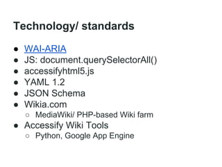 Technology/ standards
●
●
●
●
●
●

WAI-ARIA
JS: document.querySelectorAll()
accessifyhtml5.js
YAML 1.2
JSON Schema
Wikia.com
○ MediaWiki/ PHP-based Wiki farm

● Accessify Wiki Tools
○ Python, Google App Engine

 
