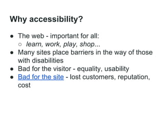 Why accessibility?
● The web - important for all:
○ learn, work, play, shop...
● Many sites place barriers in the way of those
with disabilities
● Bad for the visitor - equality, usability
● Bad for the site - lost customers, reputation,
cost

 