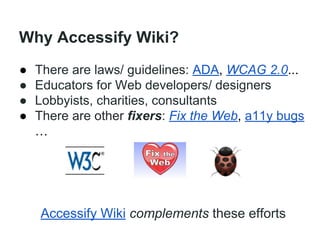 Why Accessify Wiki?
●
●
●
●

There are laws/ guidelines: ADA, WCAG 2.0...
Educators for Web developers/ designers
Lobbyists, charities, consultants
There are other fixers: Fix the Web, a11y bugs
…

Accessify Wiki complements these efforts

 