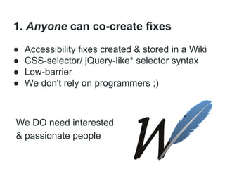 1. Anyone can co-create fixes
●
●
●
●

Accessibility fixes created & stored in a Wiki
CSS-selector/ jQuery-like* selector syntax
Low-barrier
We don't rely on programmers ;)

We DO need interested
& passionate people

 