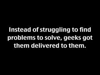 Instead of struggling to find
problems to solve, geeks got
  them delivered to them.
